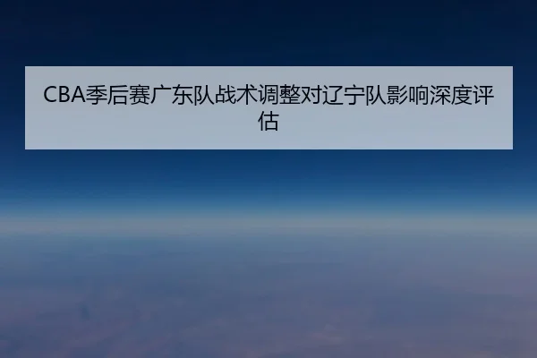 CBA季后赛广东队战术调整对辽宁队影响深度评估